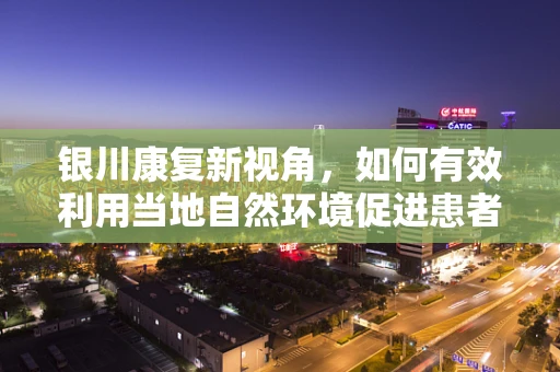 银川康复新视角，如何有效利用当地自然环境促进患者身心康复？