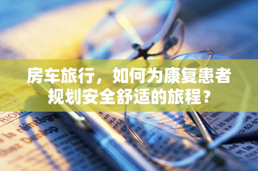 房车旅行，如何为康复患者规划安全舒适的旅程？