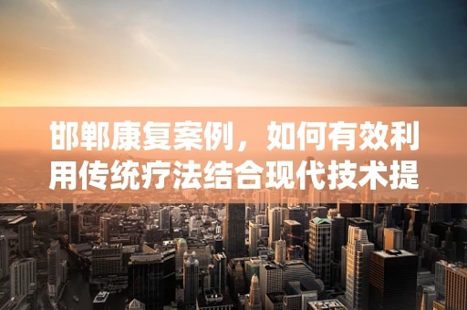 邯郸康复案例，如何有效利用传统疗法结合现代技术提升患者生活质量？
