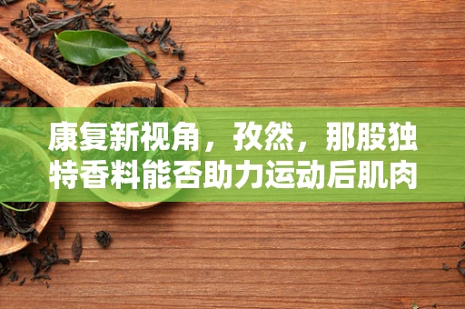 康复新视角，孜然，那股独特香料能否助力运动后肌肉恢复？