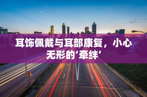 耳饰佩戴与耳部康复，小心无形的‘牵绊’