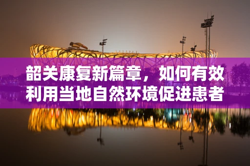韶关康复新篇章，如何有效利用当地自然环境促进患者身心康复？