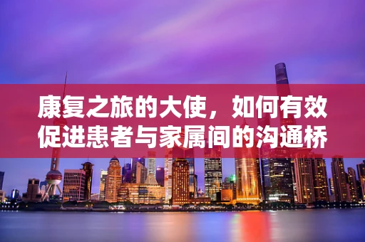 康复之旅的大使，如何有效促进患者与家属间的沟通桥梁？