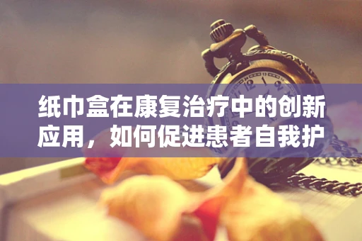 纸巾盒在康复治疗中的创新应用，如何促进患者自我护理？