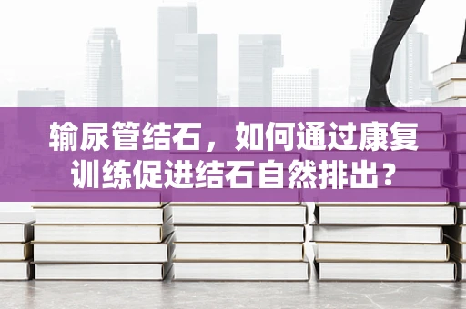 输尿管结石，如何通过康复训练促进结石自然排出？