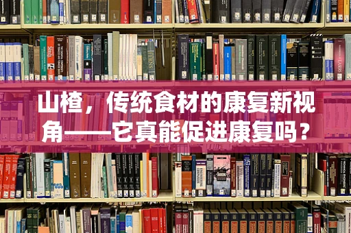 山楂，传统食材的康复新视角——它真能促进康复吗？