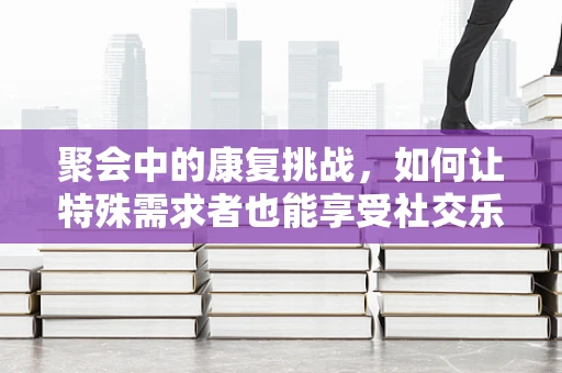 聚会中的康复挑战，如何让特殊需求者也能享受社交乐趣？