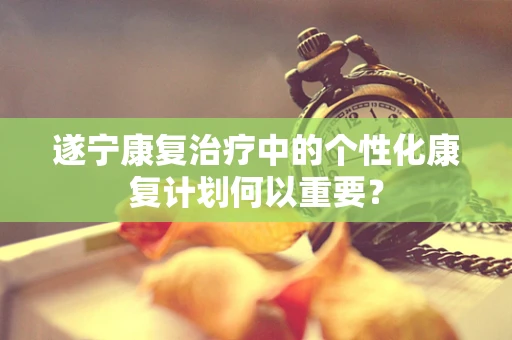 遂宁康复治疗中的个性化康复计划何以重要？