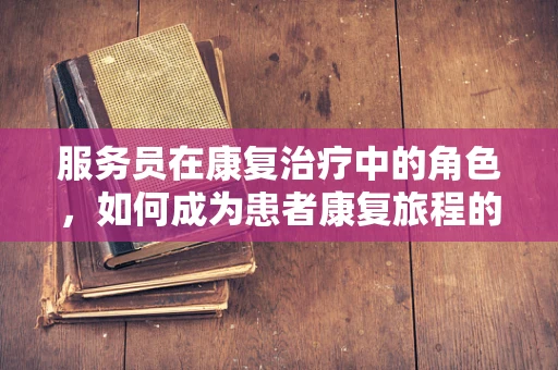 服务员在康复治疗中的角色，如何成为患者康复旅程的得力助手？