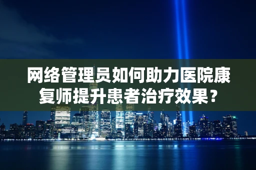 网络管理员如何助力医院康复师提升患者治疗效果？