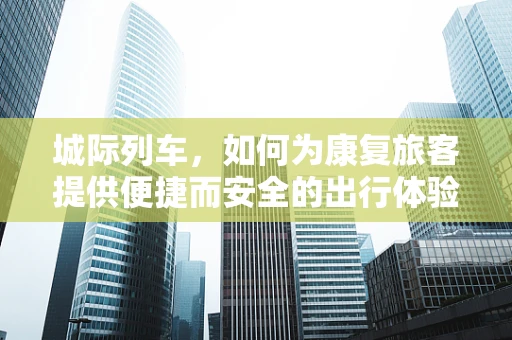 城际列车，如何为康复旅客提供便捷而安全的出行体验？