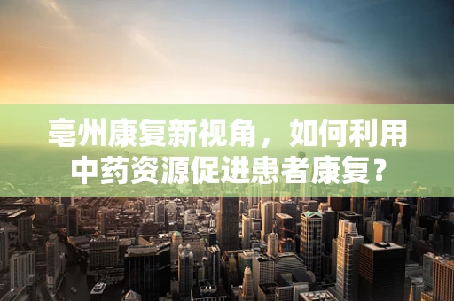 亳州康复新视角，如何利用中药资源促进患者康复？