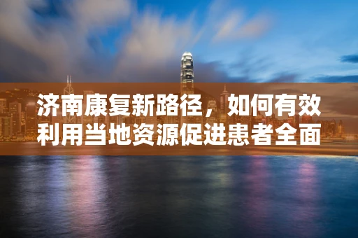 济南康复新路径，如何有效利用当地资源促进患者全面康复？