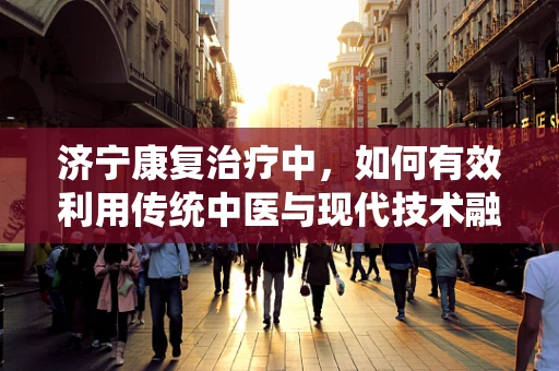 济宁康复治疗中，如何有效利用传统中医与现代技术融合的优势？