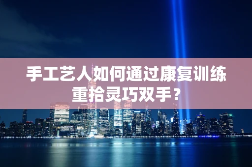 手工艺人如何通过康复训练重拾灵巧双手？