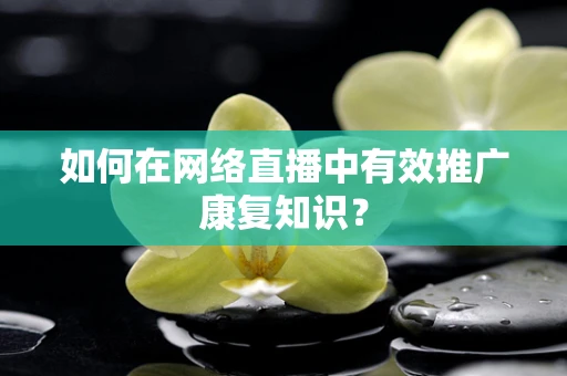 如何在网络直播中有效推广康复知识？