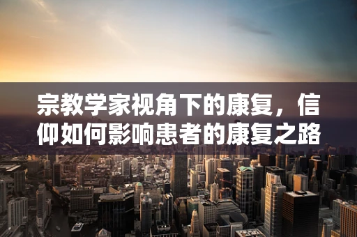 宗教学家视角下的康复，信仰如何影响患者的康复之路？