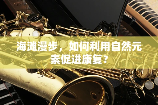 海滩漫步，如何利用自然元素促进康复？