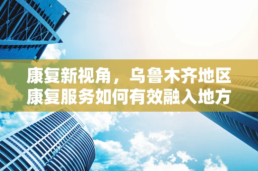 康复新视角，乌鲁木齐地区康复服务如何有效融入地方特色文化？