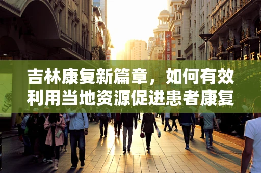 吉林康复新篇章，如何有效利用当地资源促进患者康复？
