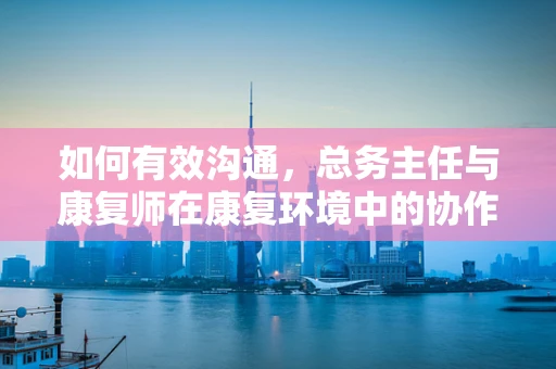 如何有效沟通，总务主任与康复师在康复环境中的协作策略？