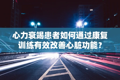 心力衰竭患者如何通过康复训练有效改善心脏功能？