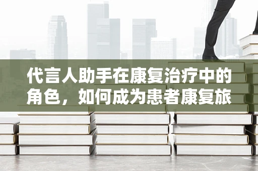 代言人助手在康复治疗中的角色，如何成为患者康复旅程的‘智能导航’？