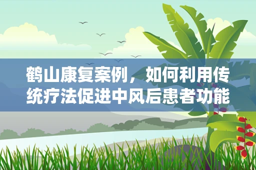 鹤山康复案例，如何利用传统疗法促进中风后患者功能恢复？