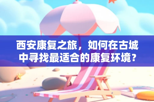 西安康复之旅，如何在古城中寻找最适合的康复环境？
