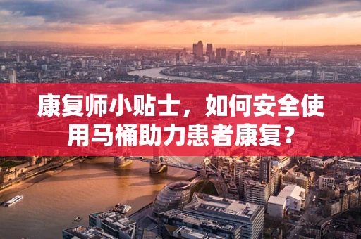康复师小贴士，如何安全使用马桶助力患者康复？