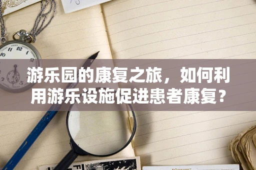 游乐园的康复之旅，如何利用游乐设施促进患者康复？