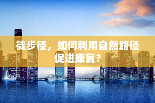 徒步径，如何利用自然路径促进康复？