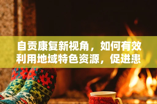 自贡康复新视角，如何有效利用地域特色资源，促进患者社区康复？