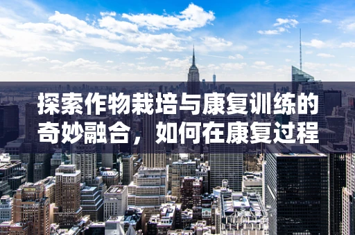 探索作物栽培与康复训练的奇妙融合，如何在康复过程中播种希望？