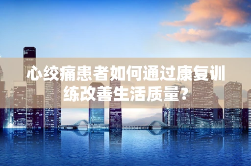 心绞痛患者如何通过康复训练改善生活质量？