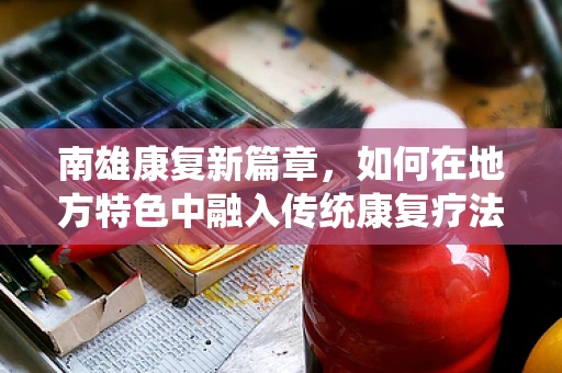南雄康复新篇章，如何在地方特色中融入传统康复疗法？
