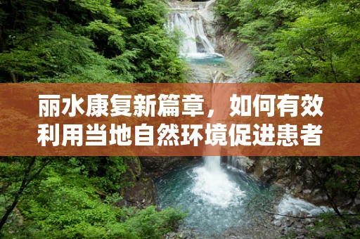 丽水康复新篇章，如何有效利用当地自然环境促进患者身心康复？