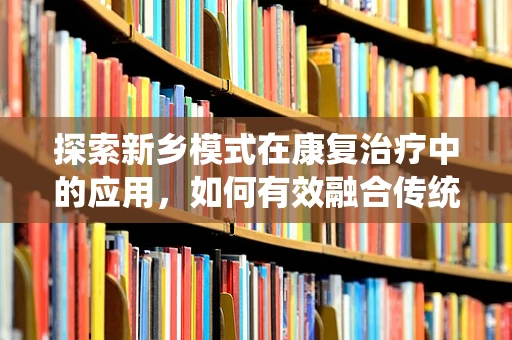 探索新乡模式在康复治疗中的应用，如何有效融合传统与现代康复理念？
