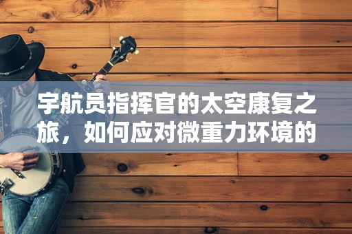 宇航员指挥官的太空康复之旅，如何应对微重力环境的身体挑战？
