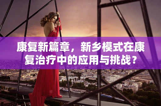 康复新篇章，新乡模式在康复治疗中的应用与挑战？