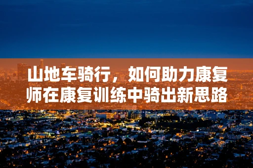 山地车骑行，如何助力康复师在康复训练中骑出新思路？