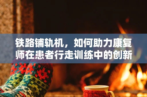 铁路铺轨机，如何助力康复师在患者行走训练中的创新应用？