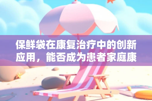保鲜袋在康复治疗中的创新应用，能否成为患者家庭康复的新利器？