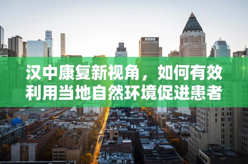 汉中康复新视角，如何有效利用当地自然环境促进患者身心康复？