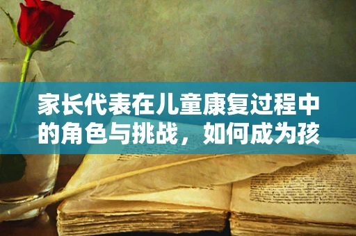 家长代表在儿童康复过程中的角色与挑战，如何成为孩子的坚强后盾？