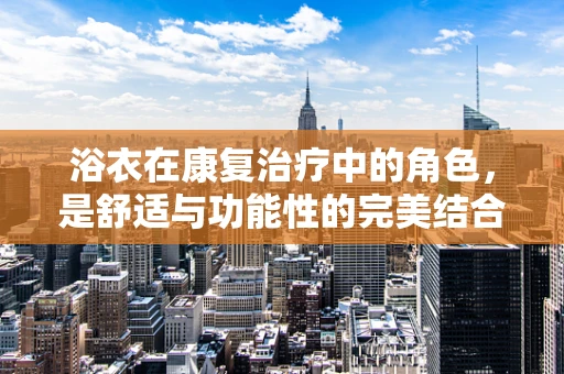 浴衣在康复治疗中的角色，是舒适与功能性的完美结合吗？