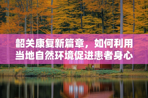韶关康复新篇章，如何利用当地自然环境促进患者身心康复？