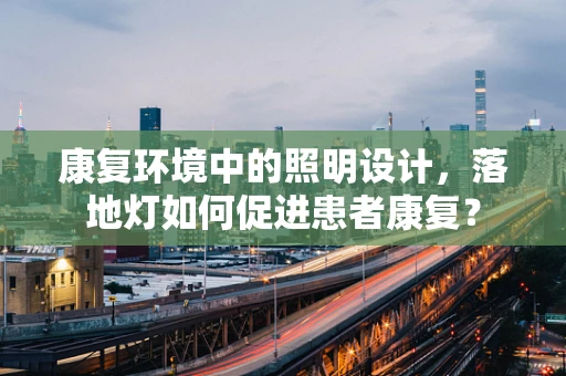康复环境中的照明设计，落地灯如何促进患者康复？