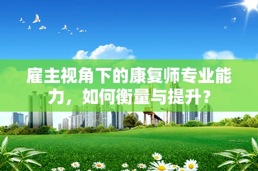 雇主视角下的康复师专业能力，如何衡量与提升？