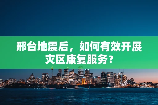 邢台地震后，如何有效开展灾区康复服务？